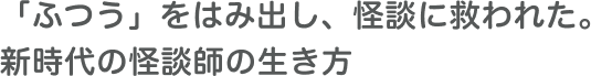 「ふつう」をはみ出し、怪談に救われた。新時代の怪談師の生き方