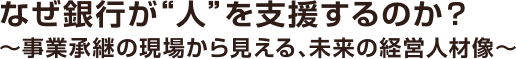 なぜ銀行が“人”を支援するのか？～事業承継の現場から見える、未来の経営人材像～